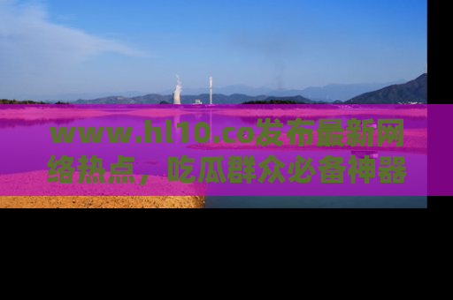 www.hl10.co发布最新网络热点,吃瓜群众必备神器