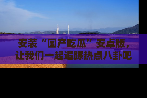 安装“国产吃瓜”安卓版,让我们一起追踪热点八卦吧~