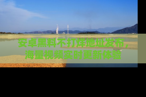 安卓黑料不打烊地址发布,海量视频实时更新体验