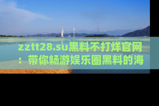 zztt28.su黑料不打烊官网:带你畅游娱乐圈黑料的海洋,掌握每一条最新消息