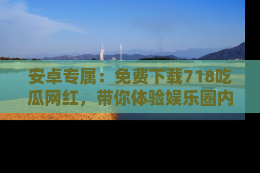 安卓专属：免费下载718吃瓜网红，带你体验娱乐圈内幕