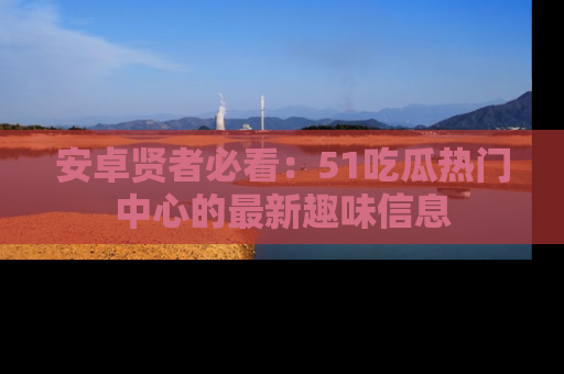安卓贤者必看:51吃瓜热门中心的最新趣味信息