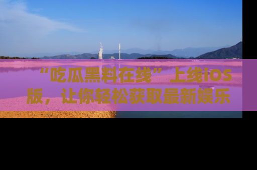 “吃瓜黑料在线”上线iOS版,让你轻松获取最新娱乐新闻