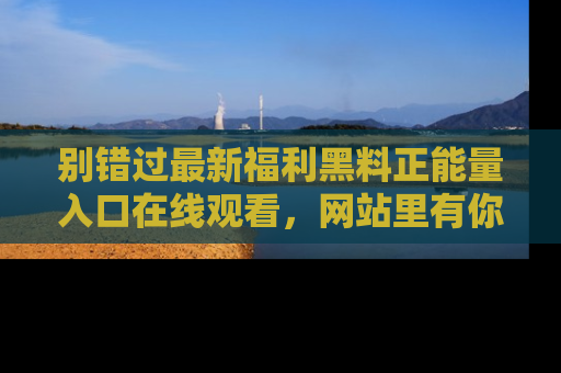 别错过最新福利黑料正能量入口在线观看,网站里有你想看的所有秘密!