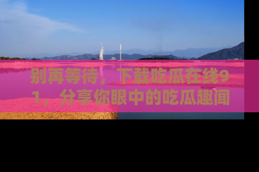 别再等待，下载吃瓜在线91，分享你眼中的吃瓜趣闻吧！