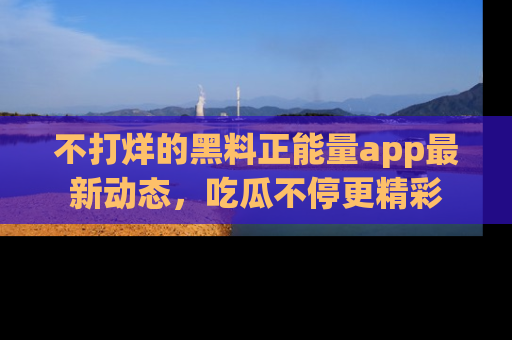 不打烊的黑料正能量app最新动态,吃瓜不停更精彩