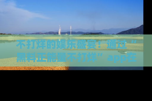 不打烊的娱乐盛宴！通过“黑料正能量不打烊”app在线观看最新内容，链接在此，不容错过！