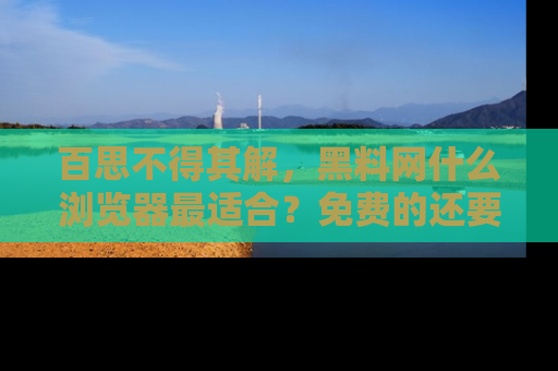 百思不得其解,黑料网什么浏览器最适合?免费的还要能吃瓜太难了!