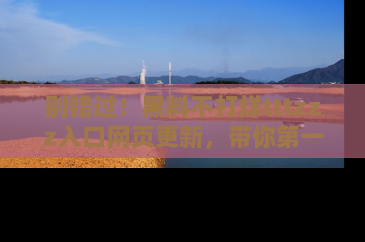 别错过！黑料不打烊tttzzz入口网页更新，带你第一时间了解最新动态！