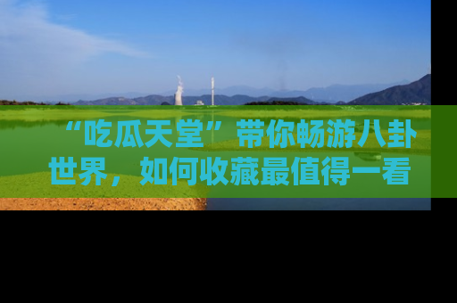 “吃瓜天堂”带你畅游八卦世界,如何收藏最值得一看的趣闻?