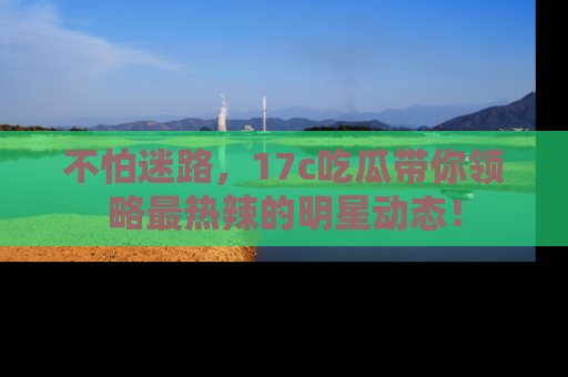 不怕迷路，17c吃瓜带你领略最热辣的明星动态！