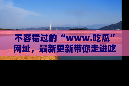 不容错过的“www.吃瓜”网址，最新更新带你走进吃瓜新时尚