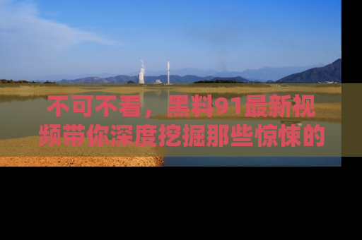 不可不看，黑料91最新视频带你深度挖掘那些惊悚的黑料内幕！
