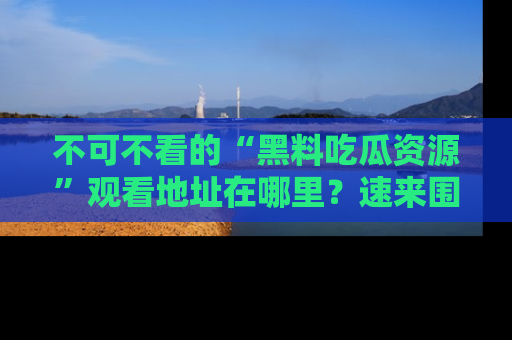 不可不看的“黑料吃瓜资源”观看地址在哪里？速来围观吧！