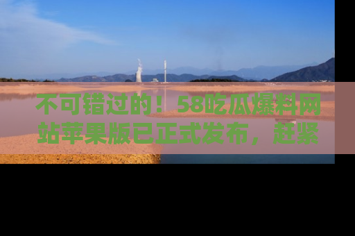不可错过的！58吃瓜爆料网站苹果版已正式发布，赶紧体验！