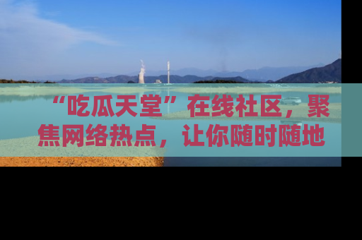 “吃瓜天堂”在线社区,聚焦网络热点,让你随时随地吃瓜不停