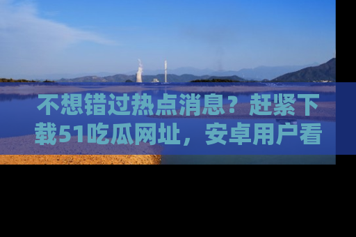 不想错过热点消息？赶紧下载51吃瓜网址，安卓用户看这边！