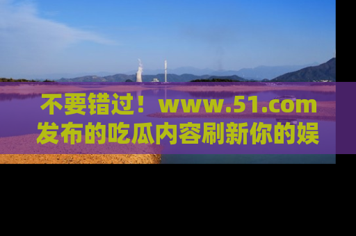 不要错过！www.51.com发布的吃瓜内容刷新你的娱乐认知
