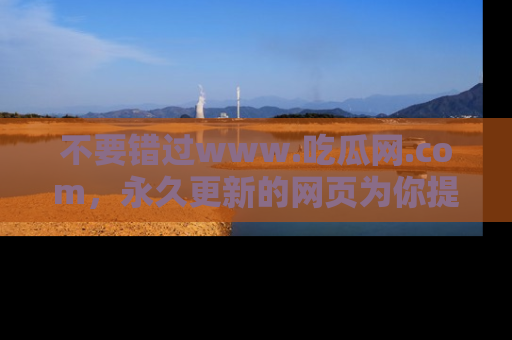 不要错过www.吃瓜网.com，永久更新的网页为你提供吃瓜盛宴！