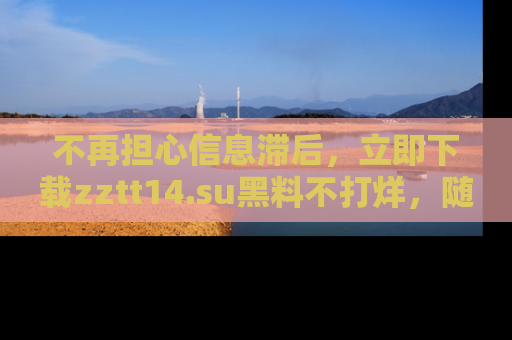 不再担心信息滞后，立即下载zztt14.su黑料不打烊，随时获取新鲜黑料！