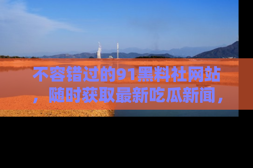 不容错过的91黑料社网站，随时获取最新吃瓜新闻，留意91黑料社的动态更新！