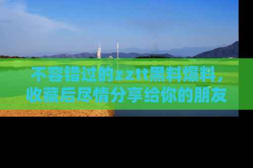 不容错过的zztt黑料爆料，收藏后尽情分享给你的朋友