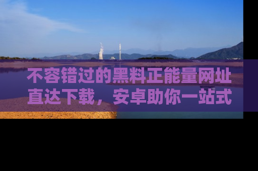 不容错过的黑料正能量网址直达下载，安卓助你一站式吃瓜体验！