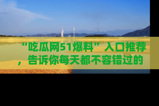 “吃瓜网51爆料”入口推荐,告诉你每天都不容错过的娱乐八卦!