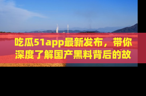 吃瓜51app最新发布，带你深度了解国产黑料背后的故事！