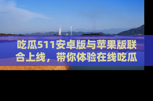 吃瓜511安卓版与苹果版联合上线，带你体验在线吃瓜新天地