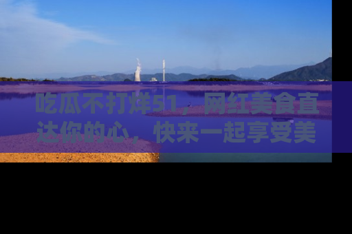 吃瓜不打烊51，网红美食直达你的心，快来一起享受美好时光！