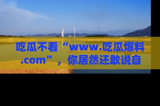 吃瓜不看“www.吃瓜爆料.com”，你居然还敢说自己是吃瓜群众？