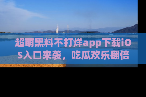 超萌黑料不打烊app下载iOS入口来袭，吃瓜欢乐翻倍！