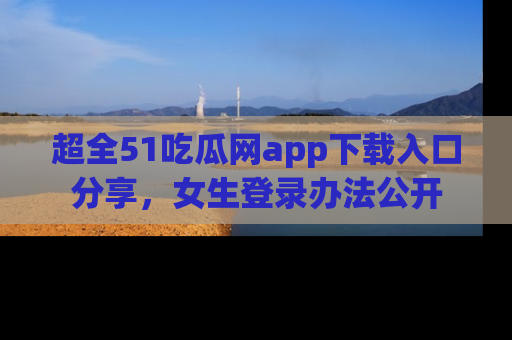 超全51吃瓜网app下载入口分享，女生登录办法公开