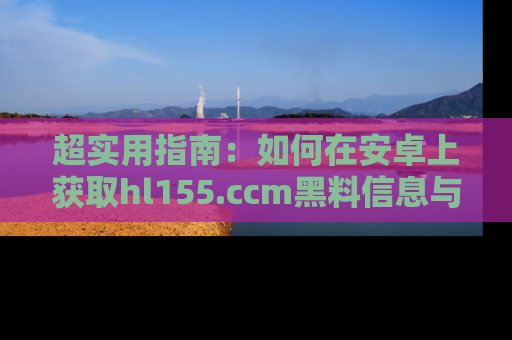 超实用指南：如何在安卓上获取hl155.ccm黑料信息与技巧