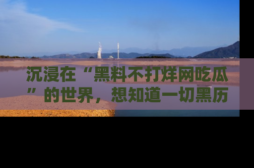 沉浸在“黑料不打烊网吃瓜”的世界，想知道一切黑历史与内幕信息的网站！