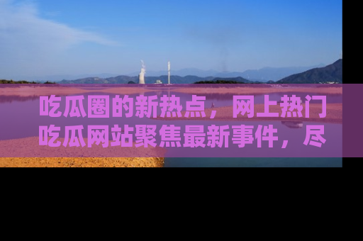 吃瓜圈的新热点，网上热门吃瓜网站聚焦最新事件，尽在吃瓜网站！