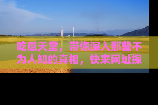 吃瓜天堂，带你深入那些不为人知的真相，快来网址探索吧！