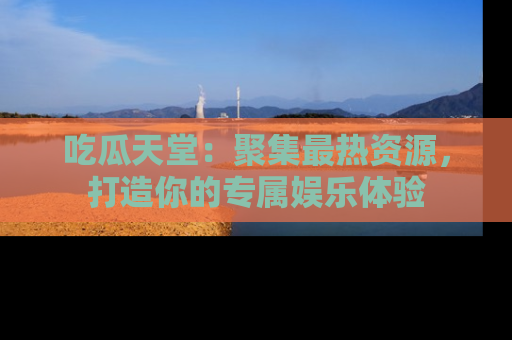 吃瓜天堂：聚集最热资源，打造你的专属娱乐体验
