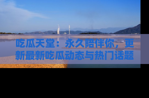 吃瓜天堂：永久陪伴你，更新最新吃瓜动态与热门话题