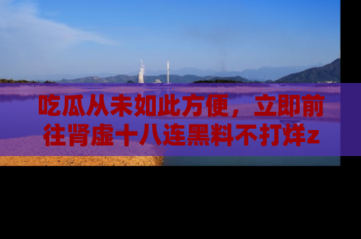 吃瓜从未如此方便，立即前往肾虚十八连黑料不打烊zzzttt，发现更多精彩，地址在这里！