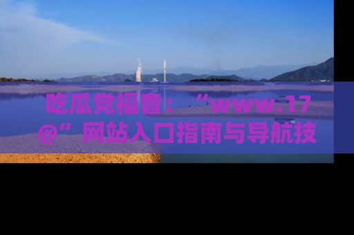 吃瓜党福音：“www.17@”网站入口指南与导航技巧全解析
