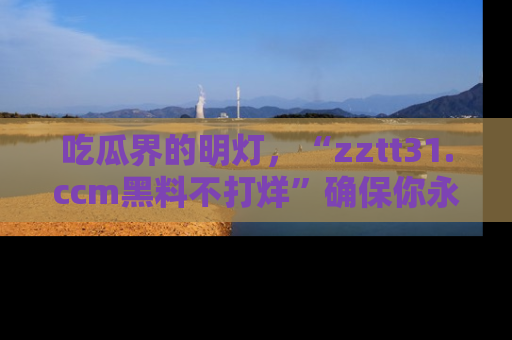 吃瓜界的明灯，“zztt31.ccm黑料不打烊”确保你永不迷路！
