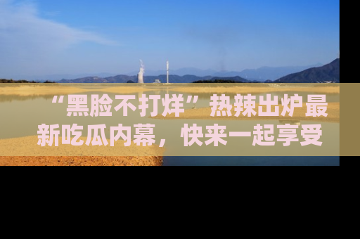 “黑脸不打烊”热辣出炉最新吃瓜内幕,快来一起享受这份乐趣吧!