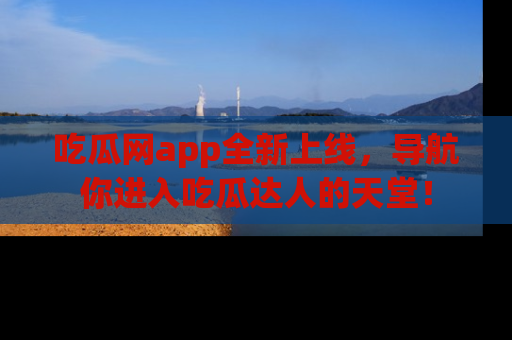 吃瓜网app全新上线，导航你进入吃瓜达人的天堂！
