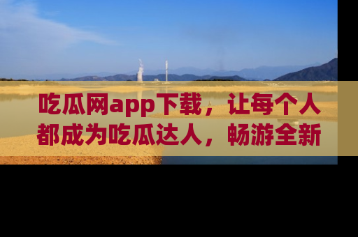 吃瓜网app下载,让每个人都成为吃瓜达人,畅游全新网页!