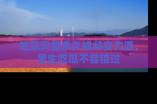 吃瓜天堂永久视频实力派，男生吃瓜不容错过