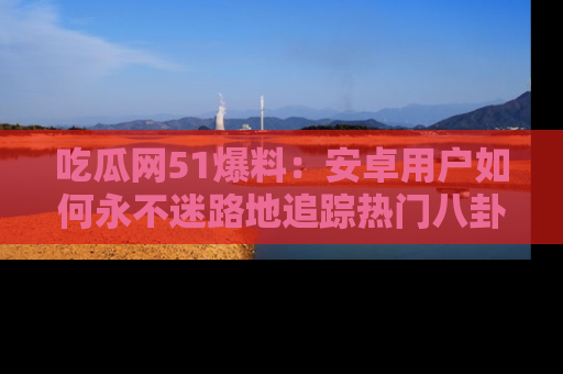 吃瓜网51爆料：安卓用户如何永不迷路地追踪热门八卦信息