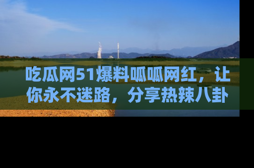 吃瓜网51爆料呱呱网红，让你永不迷路，分享热辣八卦速递！