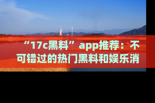 “17c黑料”app推荐：不可错过的热门黑料和娱乐消息